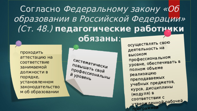     Согласно Федеральному закону «Об образовании в Российской Федерации»  (Ст. 48.) педагогические работники обязаны :    осуществлять свою деятельность на высоком профессиональном уровне, обеспечивать в полном объеме реализацию преподаваемых учебных предметов, курса, дисциплины (модуля) в соответствии с утвержденной рабочей программой систематически повышать свой профессиональный уровень проходить аттестацию на соответствие занимаемой должности в порядке, установленном законодательством об образовании 