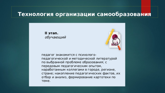 Технология организации самообразования II этап. обучающий педагог знакомится с психолого-педагогической и методической литературой по выбранной проблеме образования; с передовым педагогическим опытом, наработанным коллегами в городе, регионе, стране; накопление педагогических фактов, их отбор и анализ, формирование картотеки по теме. 