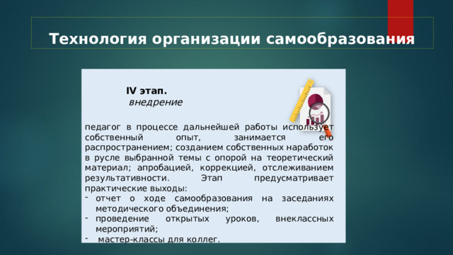 Технология организации самообразования  IV этап.  внедрение  педагог в процессе дальнейшей работы использует собственный опыт, занимается его распространением; созданием собственных наработок в русле выбранной темы с опорой на теоретический материал; апробацией, коррекцией, отслеживанием результативности. Этап предусматривает практические выходы: отчет о ходе самообразования на заседаниях методического объединения; проведение открытых уроков, внеклассных мероприятий;  мастер-классы для коллег. 