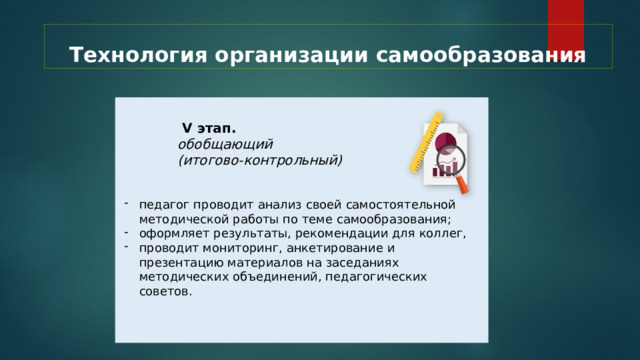 Технология организации самообразования  V этап.  обобщающий  (итогово-контрольный) педагог проводит анализ своей самостоятельной методической работы по теме самообразования; оформляет результаты, рекомендации для коллег, проводит мониторинг, анкетирование и презентацию материалов на заседаниях методических объединений, педагогических советов. 