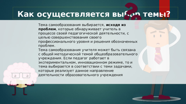 Как осуществляется выбор темы? Тема самообразования выбирается, исходя из проблем , которые обнаруживает учитель в процессе своей педагогической деятельности, с целью совершенствования своего профессионального уровня и решения обозначенных проблем. Тема самообразования учителя может быть связана с общей методической темой общеобразовательного учреждения. Если педагог работает в экспериментальном, инновационном режиме, то и тема выбирается в соответствии с теми задачами, которые реализует данное направление деятельности образовательного учреждения 