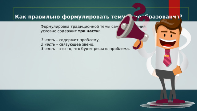Как правильно формулировать тему самообразования? Формулировка традиционной темы самообразования условно содержит три части : 1 часть – содержит проблему, 2 часть – связующее звено, 3 часть – это то, что будет решать проблема. 