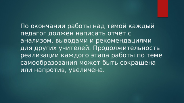По окончании работы над темой каждый педагог должен написать отчёт с анализом, выводами и рекомендациями для других учителей. Продолжительность реализации каждого этапа работы по теме самообразования может быть сокращена или напротив, увеличена. 