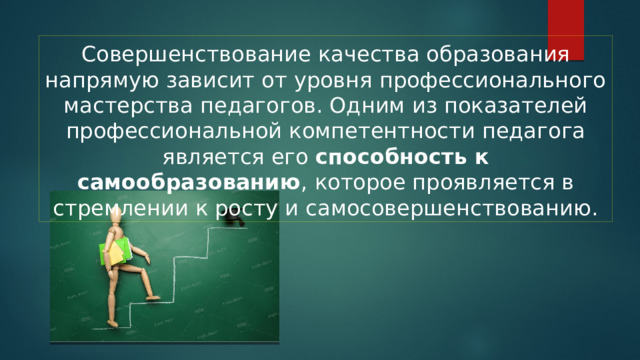 Совершенствование качества образования напрямую зависит от уровня профессионального мастерства педагогов. Одним из показателей профессиональной компетентности педагога является его способность к самообразованию , которое проявляется в стремлении к росту и самосовершенствованию. 