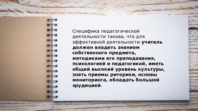 Специфика педагогической деятельности такова, что для эффективной деятельности учитель должен владеть знанием собственного предмета, методиками его преподавания, психологией и педагогикой, иметь общий высокий уровень культуры, знать приемы риторики, основы мониторинга, обладать большой эрудицией . 