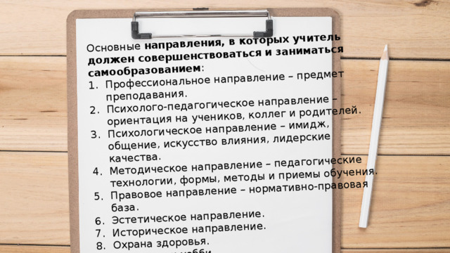 Основные направления, в которых учитель должен совершенствоваться и заниматься самообразованием : Профессиональное направление – предмет преподавания. Психолого-педагогическое направление – ориентация на учеников, коллег и родителей. Психологическое направление – имидж, общение, искусство влияния, лидерские качества. Методическое направление – педагогические технологии, формы, методы и приемы обучения. Правовое направление – нормативно-правовая база. Эстетическое направление. Историческое направление. Охрана здоровья. Интересы и хобби. 