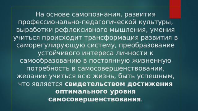 На основе самопознания, развития профессионально-педагогической культуры, выработки рефлексивного мышления, умения учиться происходит трансформация развития в саморегулирующую систему, преобразование устойчивого интереса личности к самообразованию в постоянную жизненную потребность в самосовершенствовании, желании учиться всю жизнь, быть успешным, что является свидетельством достижения оптимального уровня самосовершенствования .   