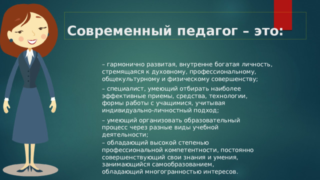 Современный педагог – это: – гармонично развитая, внутренне богатая личность, стремящаяся к духовному, профессиональному, общекультурному и физическому совершенству; – специалист, умеющий отбирать наиболее эффективные приемы, средства, технологии, формы работы с учащимися, учитывая индивидуально-личностный подход; – умеющий организовать образовательный процесс через разные виды учебной деятельности; – обладающий высокой степенью профессиональной компетентности, постоянно совершенствующий свои знания и умения, занимающийся самообразованием, обладающий многогранностью интересов. 