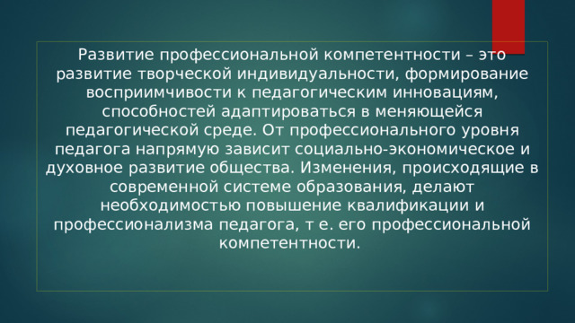 Развитие профессиональной компетентности – это развитие творческой индивидуальности, формирование восприимчивости к педагогическим инновациям, способностей адаптироваться в меняющейся педагогической среде. От профессионального уровня педагога напрямую зависит социально-экономическое и духовное развитие общества. Изменения, происходящие в современной системе образования, делают необходимостью повышение квалификации и профессионализма педагога, т е. его профессиональной компетентности.    