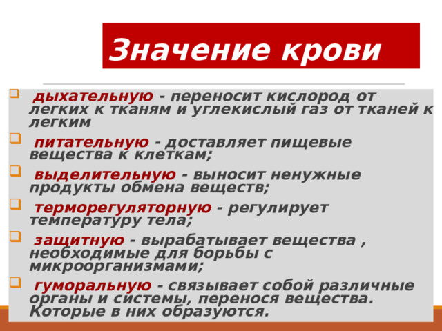 Значение крови  дыхательную - переносит кислород от легких к тканям и углекислый газ от тканей к легким  питательную - доставляет пищевые вещества к клеткам;  выделительную - выносит ненужные продукты обмена веществ;  терморегуляторную - регулирует температуру тела;  защитную - вырабатывает вещества , необходимые для борьбы с микроорганизмами;  гуморальную - связывает собой различные органы и системы, перенося вещества. Которые в них образуются. 