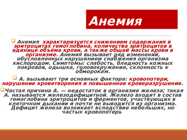 Анемия Анемия характеризуется снижением содержания в эритроцитах гемоглобина, количества эритроцитов в единице объёма крови, а также общей массы крови в организме. Анемия вызывает ряд изменений, обусловленных нарушением снабжения организма кислородом. Симптомы: слабость, бледность кожных покровов, одышка, головокружение, склонность к обморокам. А. вызывают три основных фактора: кровопотери, нарушение кроветворения и повышенное кроверазрушение. Частая причина А. — недостаток в организме железа; такая А. называется железодефицитной. Железо входит в состав гемоглобина эритроцитов и ферментов, участвующих в клеточном дыхании и почти не выводится из организма. Дефицит железа возникает вследствие небольших, но частых кровопотерь 