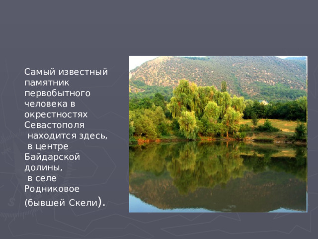 Самый известный памятник первобытного человека в окрестностях Севастополя  находится здесь,  в центре Байдарской долины,  в селе Родниковое (бывшей  Скели ). 