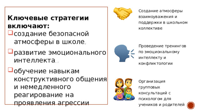 Создание  атмосферы взаимоуважения  и  поддержки в  школьном  коллективе . Ключевые  стратегии  включают: создание  безопасной атмосферы  в  школе , ; развитие  эмоционального интеллекта , ; обучение  навыкам  конструктивного общения  и  немедленного  реагирование  на проявления  агрессии Проведение  тренингов  по эмоциональному  интеллекту и  конфликтологии . Организация  групповых консультаций  с  психологом для  учеников  и  родителей . 