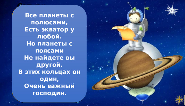 Все планеты с полюсами,  Есть экватор у любой.  Но планеты с поясами  Не найдете вы другой.  В этих кольцах он один,  Очень важный господин. Сатурн 1. Сатурн – вторая по величине планета в Солнечной системе. 2. Он имеет множество колец, состоящих из движущихся камней, льда и пыли. З. Сатурн – газовый гигант, он почти полностью состоит из газа и не имеет твердой поверхности 4. Несмотря на размеры, Сатурн очень легкий. В его составе больше всего водорода. . 