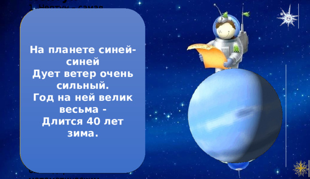 На планете синей-синей  Дует ветер очень сильный.  Год на ней велик весьма -  Длится 40 лет зима. Нептун 1. Нептун – самая далекая от Солнца планета. 2. Чтобы совершить один оборот вокруг Солнца, Нептуну требуется 165 лет. З. На Нептуне можно увидеть темное пятно. Это шторм, размером с планету Земля. 4. Нептун – самая ветреная планета. Бури и ветра на нем быстрее земных в 10-20 раз. 5. Это единственная планета, открытая благодаря математическим расчетам. 
