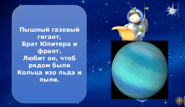 Уран  Пышный газовый гигант,  Брат Юпитера и франт.  Любит он, чтоб рядом были  Кольца изо льда и пыли. 1. Уран имеет голубой цвет благодаря газу метану, который окружает его 2. Чтобы совершить оборот вокруг Солнца, Урану требуется 84 земных года З. Уран был первой планетой, обнаруженной телескопом 4. У Урана тоже есть кольца, но они не так заметны, как кольца Сатурна. 