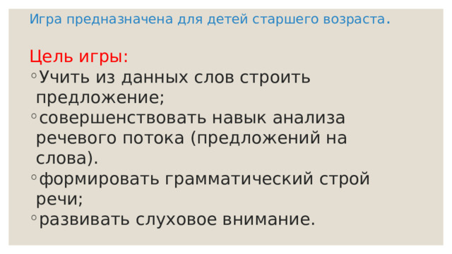 Игра предназначена для детей старшего возраста . Цель игры: Учить из данных слов строить предложение; совершенствовать навык анализа речевого потока (предложений на слова). формировать грамматический строй речи; развивать слуховое внимание. 