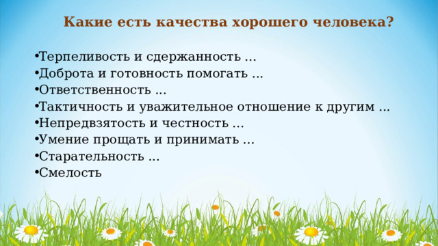 Какие есть качества хорошего человека? Терпеливость и сдержанность ... Доброта и готовность помогать ... Ответственность ... Тактичность и уважительное отношение к другим ... Непредвзятость и честность ... Умение прощать и принимать ... Старательность ... Смелость 