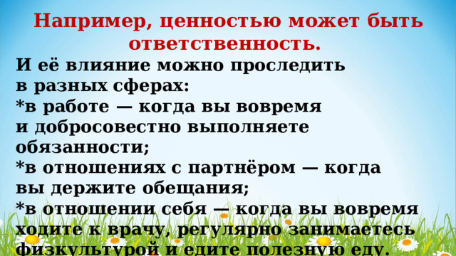Например, ценностью может быть ответственность. И её влияние можно проследить в разных сферах: *в работе — когда вы вовремя и добросовестно выполняете обязанности; *в отношениях с партнёром — когда вы держите обещания; *в отношении себя — когда вы вовремя ходите к врачу, регулярно занимаетесь физкультурой и едите полезную еду. 