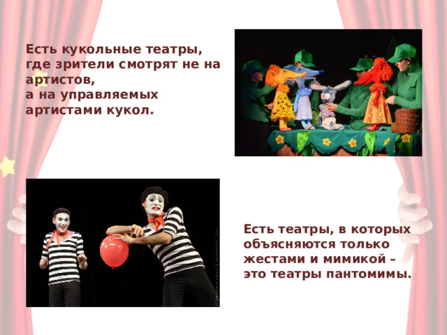 Есть кукольные театры,  где зрители смотрят не на  артистов,  а на управляемых  артистами кукол. Есть театры, в которых объясняются только жестами и мимикой – это театры пантомимы. 
