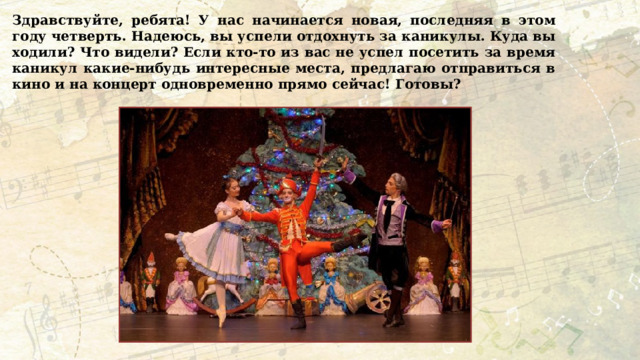 Здравствуйте, ребята! У нас начинается новая, последняя в этом году четверть. Надеюсь, вы успели отдохнуть за каникулы. Куда вы ходили? Что видели? Если кто-то из вас не успел посетить за время каникул какие-нибудь интересные места, предлагаю отправиться в кино и на концерт одновременно прямо сейчас! Готовы? 