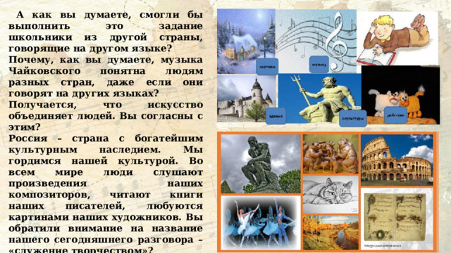  А как вы думаете, смогли бы выполнить это задание школьники из другой страны, говорящие на другом языке? Почему, как вы думаете, музыка Чайковского понятна людям разных стран, даже если они говорят на других языках? Получается, что искусство объединяет людей. Вы согласны с этим? Россия – страна с богатейшим культурным наследием. Мы гордимся нашей культурой. Во всем мире люди слушают произведения наших композиторов, читают книги наших писателей, любуются картинами наших художников. Вы обратили внимание на название нашего сегодняшнего разговора – «служение творчеством»? Согласны ли вы, что и композиторы, и писатели, и художники своим творчеством служат Родине? Помните, как называют человека, который любит свою Родину и служит ей? 