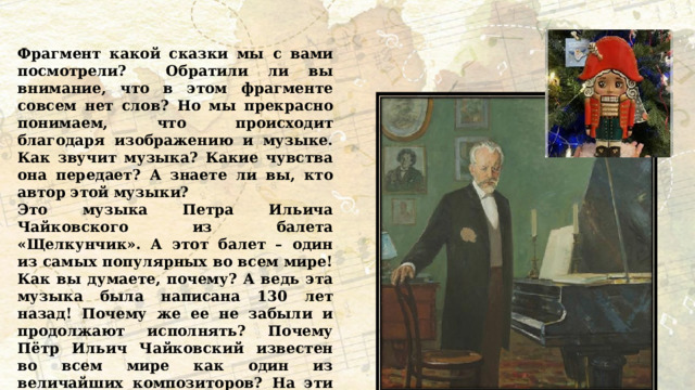 Фрагмент какой сказки мы с вами посмотрели? Обратили ли вы внимание, что в этом фрагменте совсем нет слов? Но мы прекрасно понимаем, что происходит благодаря изображению и музыке. Как звучит музыка? Какие чувства она передает? А знаете ли вы, кто автор этой музыки? Это музыка Петра Ильича Чайковского из балета «Щелкунчик». А этот балет – один из самых популярных во всем мире! Как вы думаете, почему? А ведь эта музыка была написана 130 лет назад! Почему же ее не забыли и продолжают исполнять? Почему Пётр Ильич Чайковский известен во всем мире как один из величайших композиторов? На эти и другие вопросы мы найдем ответы в ходе нашего сегодняшнего разговора о важном. 