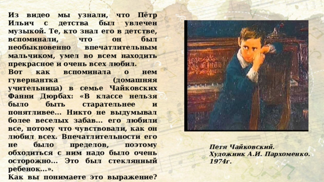  Из видео мы узнали, что Пётр Ильич с детства был увлечен музыкой. Те, кто знал его в детстве, вспоминали, что он был необыкновенно впечатлительным мальчиком, умел во всем находить прекрасное и очень всех любил. Вот как вспоминала о нем гувернантка (домашняя учительница) в семье Чайковских Фанни Дюрбах: «В классе нельзя было быть старательнее и понятливее... Никто не выдумывал более веселых забав... его любили все, потому что чувствовали, как он любил всех. Впечатлительности его не было пределов, поэтому обходиться с ним надо было очень осторожно... Это был стеклянный ребенок...». Как вы понимаете это выражение? Каким был Петр Ильич в детстве? Какие слова гувернантки маленького Петра Чайковского показывают, что он с детства был склонен к занятию искусством? Петя Чайковский. Художник А.И. Пархоменко. 1974г. 