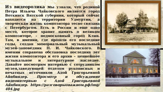 Из видеоролика м ы узнали, что родиной Петра Ильича Чайковского является город Воткинск Вятской губернии, который сейчас находится на территории Удмуртии, а творческая жизнь композитора тесно связана с Петербургом. Есть в России и еще одно место, которое хранит память о великом композиторе, – подмосковный город Клин. Там, в имении, где прошли его последние годы, создан мемориальный музыкальный музей-заповедник П. И. Чайковского. В имении сохранена обстановка последних лет жизни композитора и его архив – ценнейшее музыкальное и литературное наследие. Давайте посмотрим интервью с сотрудником музея,заведующей отделом рукописных и печатных источников Адой Григорьевной Айнбиндер. Просмотр и обсуждение видеоинтервью с Адой Григорьевной Айнбиндер. https://разговорыоважном.рф/img/404.jpg • Как вы понимаете слова Ады Григорьевны: «искусство доступно каждому человеку»? • Какие советы дает Ада Григорьевна тем, кто хочет научиться слушать классическую музыку? • Согласны ли вы, что язык музыки понятен всем? 