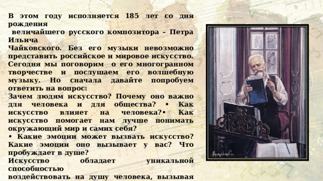 В этом году исполняется 185 лет со дня рождения  величайшего русского композитора – Петра Ильича Чайковского. Без его музыки невозможно представить российское и мировое искусство. Сегодня мы поговорим о его многогранном творчестве и послушаем его волшебную музыку. Но сначала давайте попробуем ответить на вопрос: Зачем людям искусство? Почему оно важно для человека и для общества? • Как искусство влияет на человека?• Как искусство помогает нам лучше понимать окружающий мир и самих себя? • Какие эмоции может вызвать искусство? Какие эмоции оно вызывает у вас? Что пробуждает в душе? Искусство обладает уникальной способностью воздействовать на душу человека, вызывая глубокие эмоции и создавая яркие образы. Искусство — это мощный инструмент, который помогает каждому человеку найти отражение своих внутренних состояний, воспоминаний и мечтаний. Искусство объединяет людей и является частью нашей общей культурной памяти. Как вы это понимаете? 