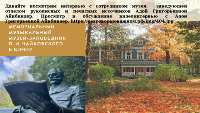 Давайте посмотрим интервью с сотрудником музея, заведующей отделом рукописных и печатных источников Адой Григорьевной Айнбиндер. Просмотр и обсуждение видеоинтервью с Адой Григорьевной Айнбиндер. https://разговорыоважном.рф/img/404.jpg  