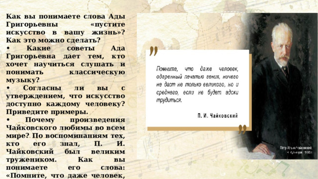Как вы понимаете слова Ады Григорьевны «пустите искусство в вашу жизнь»? Как это можно сделать? • Какие советы Ада Григорьевна дает тем, кто хочет научиться слушать и понимать классическую музыку? • Согласны ли вы с утверждением, что искусство доступно каждому человеку? Приведите примеры. • Почему произведения Чайковского любимы во всем мире? По воспоминаниям тех, кто его знал, П. И. Чайковский был великим тружеником. Как вы понимаете его слова: «Помните, что даже человек, одаренный печатью гения, ничего не даст не только великого, но и среднего, если не будет адски трудиться»? 