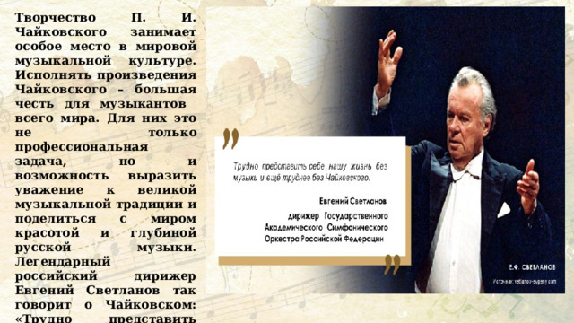Творчество П. И. Чайковского занимает особое место в мировой музыкальной культуре. Исполнять произведения Чайковского – большая честь для музыкантов всего мира. Для них это не только профессиональная задача, но и возможность выразить уважение к великой музыкальной традиции и поделиться с миром красотой и глубиной русской музыки. Легендарный российский дирижер Евгений Светланов так говорит о Чайковском: «Трудно представить себе нашу жизнь без музыки и еще труднее без Чайковского». Как вы думаете, почему Евгений Светланов так считает? 