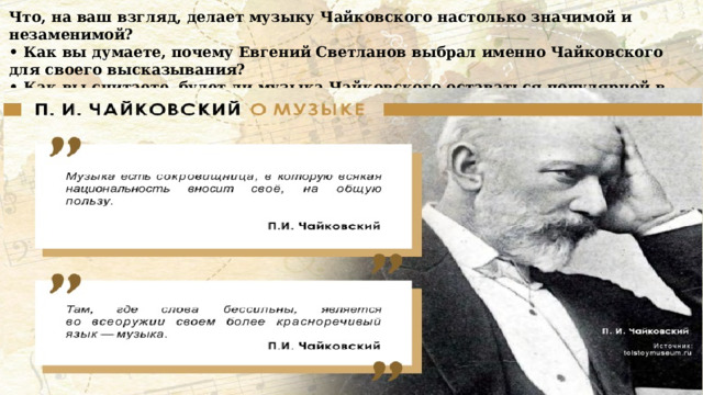 Что, на ваш взгляд, делает музыку Чайковского настолько значимой и незаменимой? • Как вы думаете, почему Евгений Светланов выбрал именно Чайковского для своего высказывания? • Как вы считаете, будет ли музыка Чайковского оставаться популярной в будущем? А так сам Петр Ильич Чайковский говорил о музыке: 