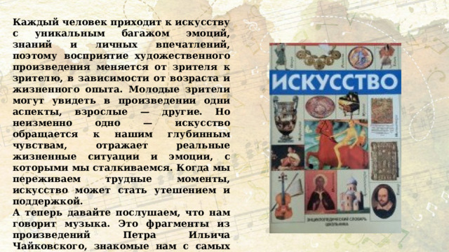 Каждый человек приходит к искусству с уникальным багажом эмоций, знаний и личных впечатлений, поэтому восприятие художественного произведения меняется от зрителя к зрителю, в зависимости от возраста и жизненного опыта. Молодые зрители могут увидеть в произведении одни аспекты, взрослые — другие. Но неизменно одно — искусство обращается к нашим глубинным чувствам, отражает реальные жизненные ситуации и эмоции, с которыми мы сталкиваемся. Когда мы переживаем трудные моменты, искусство может стать утешением и поддержкой. А теперь давайте послушаем, что нам говорит музыка. Это фрагменты из произведений Петра Ильича Чайковского, знакомые нам с самых первых лет жизни. Давайте выполним интерактивное задание и узнаем, что это за произведения. 