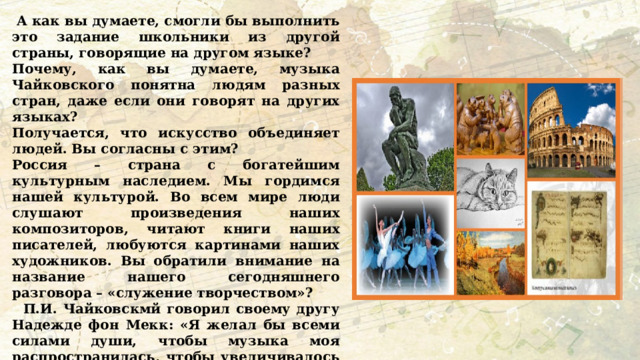  А как вы думаете, смогли бы выполнить это задание школьники из другой страны, говорящие на другом языке? Почему, как вы думаете, музыка Чайковского понятна людям разных стран, даже если они говорят на других языках? Получается, что искусство объединяет людей. Вы согласны с этим? Россия – страна с богатейшим культурным наследием. Мы гордимся нашей культурой. Во всем мире люди слушают произведения наших композиторов, читают книги наших писателей, любуются картинами наших художников. Вы обратили внимание на название нашего сегодняшнего разговора – «служение творчеством»?  П.И. Чайковскмй говорил своему другу Надежде фон Мекк: «Я желал бы всеми силами души, чтобы музыка моя распространилась, чтобы увеличивалось число людей, любящих ее, находящих в ней утешение и подпору».  