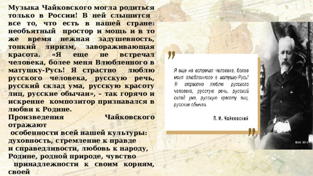 Музыка Чайковского могла родиться только в России! В ней слышится все то, что есть в нашей стране: необъятный простор и мощь и в то же время нежная задушевность, тонкий лиризм, завораживающая красота. «Я еще не встречал человека, более меня Влюбленного в матушку-Русь! Я страстно люблю русского человека, русскую речь, русский склад ума, русскую красоту лиц, русские обычаи», – так горячо и искренне композитор признавался в любви к Родине. Произведения Чайковского отражают  особенности всей нашей культуры: духовность, стремление к правде и справедливости, любовь к народу, Родине, родной природе, чувство  принадлежности к своим корням, своей  истории. Есть такое понятие – культурная  память народа. Как вы думаете, что это  такое? Как искусство помогает передавать традиции следующим поколениям? 
