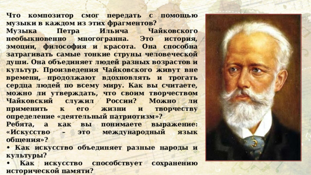 Что композитор смог передать с помощью музыки в каждом из этих фрагментов? Музыка Петра Ильича Чайковского необыкновенно многогранна. Это история, эмоции, философия и красота. Она способна затрагивать самые тонкие струны человеческой души. Она объединяет людей разных возрастов и культур. Произведения Чайковского живут вне времени, продолжают вдохновлять и трогать сердца людей по всему миру. Как вы считаете, можно ли утверждать, что своим творчеством Чайковский служил России? Можно ли применить к его жизни и творчеству определение «деятельный патриотизм»? Ребята, а как вы понимаете выражение: «Искусство – это международный язык общения»? • Как искусство объединяет разные народы и культуры? • Как искусство способствует сохранению исторической памяти? • Каким образом искусство отражает общечеловеческие ценности? • Согласны ли вы, что искусство способно преодолевать временные и политические границы? Как вы это понимаете? 