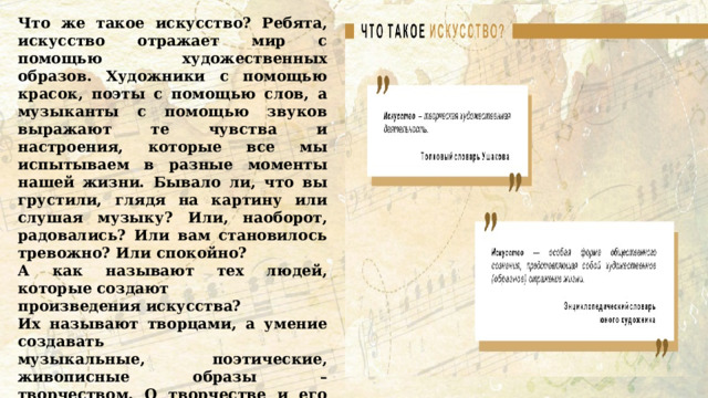 Что же такое искусство? Ребята, искусство отражает мир с помощью художественных образов. Художники с помощью красок, поэты с помощью слов, а музыканты с помощью звуков выражают те чувства и настроения, которые все мы испытываем в разные моменты нашей жизни. Бывало ли, что вы грустили, глядя на картину или слушая музыку? Или, наоборот, радовались? Или вам становилось тревожно? Или спокойно? А как называют тех людей, которые создают произведения искусства? Их называют творцами, а умение создавать музыкальные, поэтические, живописные образы – творчеством. О творчестве и его значении для каждого человека и для общества мы сегодня и поговорим. Как вы думаете, почему люди занимаются творчеством?  