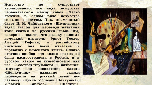 Искусство не существует изолированно, все виды искусства переплетаются между собой. Часто явление в одном виде искусства связано с другим. Так, знаменитый балет П. И. Чайковского «Щелкунчик» задал эталон для перевода названия этой сказки на русский язык. Вы, наверное, знаете, что сказку написал немецкий писатель Эрнст Теодор Амадей Гофман, и российскому читателю она была известна в переводах с немецкого языка. Однако игрушка-прибор для колки орехов не была распространена в России, и в русском языке не существовало для нее соответствующего названия. Поэтому до появления балета «Щелкунчик» название сказки переводили на русский язык по-разному: «Кукла господин Щелкушка», «Грызун орехов», «Щелкун», «Человечек-щелкушка». А после представления балета, который был восторженно встречен публикой, за сказкой твердо закрепилось название «Щелкунчик». А какие формы искусства особенно нравятся вам? Почему? 