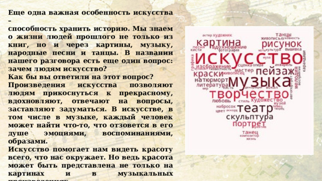 Еще одна важная особенность искусства – способность хранить историю. Мы знаем о жизни людей прошлого не только из книг, но и через картины, музыку, народные песни и танцы. В названии нашего разговора есть еще один вопрос: зачем людям искусство? Как бы вы ответили на этот вопрос? Произведения искусства позволяют людям прикоснуться к прекрасному, вдохновляют, отвечают на вопросы, заставляют задуматься. В искусстве, в том числе в музыке, каждый человек может найти что-то, что отзовется в его душе эмоциями, воспоминаниями, образами. Искусство помогает нам видеть красоту всего, что нас окружает. Но ведь красота может быть представлена не только на картинах и в музыкальных произведениях. Давайте постараемся сейчас вспомнить, что есть на свете красивого, и каждый назовет по одному слову. 