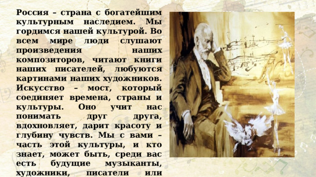 Россия – страна с богатейшим культурным наследием. Мы гордимся нашей культурой. Во всем мире люди слушают произведения наших композиторов, читают книги наших писателей, любуются картинами наших художников. Искусство – мост, который соединяет времена, страны и культуры. Оно учит нас понимать друг друга, вдохновляет, дарит красоту и глубину чувств. Мы с вами – часть этой культуры, и кто знает, может быть, среди вас есть будущие музыканты, художники, писатели или режиссеры, которые продолжат великие традиции российского искусства. 