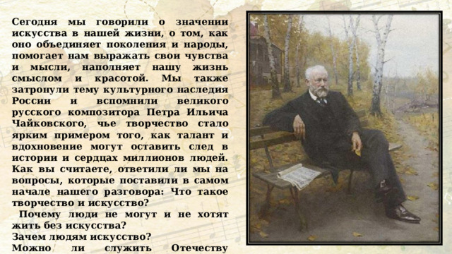 Сегодня мы говорили о значении искусства в нашей жизни, о том, как оно объединяет поколения и народы, помогает нам выражать свои чувства и мысли, наполняет нашу жизнь смыслом и красотой. Мы также затронули тему культурного наследия России и вспомнили великого русского композитора Петра Ильича Чайковского, чье творчество стало ярким примером того, как талант и вдохновение могут оставить след в истории и сердцах миллионов людей. Как вы считаете, ответили ли мы на вопросы, которые поставили в самом начале нашего разговора: Что такое творчество и искусство?  Почему люди не могут и не хотят жить без искусства? Зачем людям искусство? Можно ли служить Отечеству творчеством, искусством?  