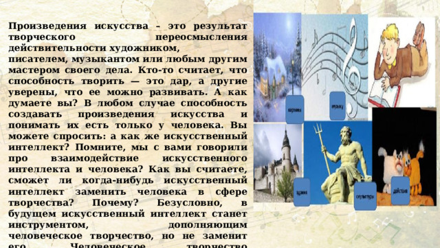 Произведения искусства – это результат творческого переосмысления действительности художником, писателем, музыкантом или любым другим мастером своего дела. Кто-то считает, что способность творить — это дар, а другие уверены, что ее можно развивать. А как думаете вы? В любом случае способность создавать произведения искусства и понимать их есть только у человека. Вы можете спросить: а как же искусственный интеллект? Помните, мы с вами говорили про взаимодействие искусственного интеллекта и человека? Как вы считаете, сможет ли когда-нибудь искусственный интеллект заменить человека в сфере творчества? Почему? Безусловно, в будущем искусственный интеллект станет инструментом, дополняющим человеческое творчество, но не заменит его. Человеческое творчество основывается на эмоциях, интуиции и стремлении передать смыслы, тогда как ИИ ограничен алгоритмами и объективными правилами. А какие формы творчества кажутся лично вам наиболее интересными и почему?  