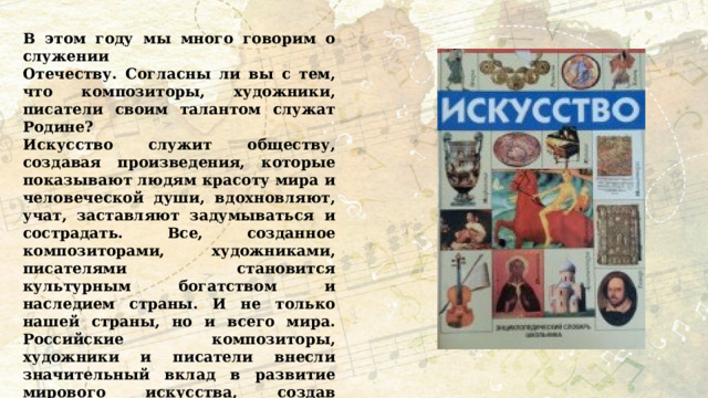 В этом году мы много говорим о служении Отечеству. Согласны ли вы с тем, что композиторы, художники, писатели своим талантом служат Родине? Искусство служит обществу, создавая произведения, которые показывают людям красоту мира и человеческой души, вдохновляют, учат, заставляют задумываться и сострадать. Все, созданное композиторами, художниками, писателями становится культурным богатством и наследием страны. И не только нашей страны, но и всего мира. Российские композиторы, художники и писатели внесли значительный вклад в развитие мирового искусства, создав произведения, которые стали классикой и остаются актуальными по сей день. 