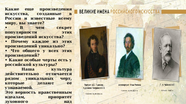 Какие еще произведения искусства, созданные в России и известные всему миру, вы знаете? • В чем секрет популярности этих произведений искусства? • Почему каждое из этих произведений уникально? • Что общего у всех этих произведений? • Какие особые черты есть у российской культуры?  Наша культура действительно отличается рядом уникальных черт, которые делают ее узнаваемой. Это верность нравственным идеалам, приоритет духовного над материальным, стремление к правде и справедливости, а также глубокая и искренняя любовь к Родине и к своим соотечественникам. 