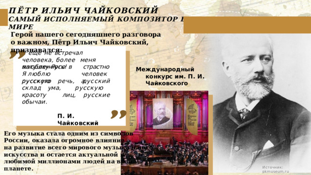 ПЁТР  ИЛЬИЧ  ЧАЙКОВСКИЙ  САМЫЙ  ИСПОЛНЯЕМЫЙ  КОМПОЗИТОР  В  МИРЕ Герой нашего сегодняшнего разговора о важном, Пётр Ильич Чайковский, признавался: Я  еще  не  встречал  человека, более  меня  влюбленного  в матушку- Русь!  Я люблю  русского страстно человека, Международный  конкурс им.  П.  И.  Чайковского русскую  речь,  русский  склад ума,  русскую  красоту  лиц, русские  обычаи. П.  И. Чайковский Его музыка стала одним из символов России, оказала огромное влияние на развитие всего мирового музыкального искусства и остается актуальной и любимой миллионами людей на всей планете. Источник:  pkmuseum.ru 