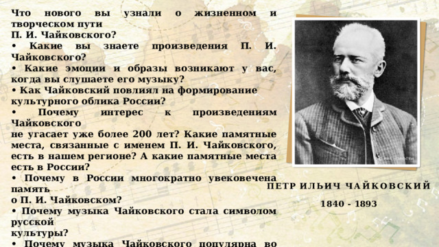 Что нового вы узнали о жизненном и творческом пути П. И. Чайковского? • Какие вы знаете произведения П. И. Чайковского? • Какие эмоции и образы возникают у вас, когда вы слушаете его музыку? • Как Чайковский повлиял на формирование культурного облика России? • Почему интерес к произведениям Чайковского не угасает уже более 200 лет? Какие памятные места, связанные с именем П. И. Чайковского, есть в нашем регионе? А какие памятные места есть в России? • Почему в России многократно увековечена память о П. И. Чайковском? • Почему музыка Чайковского стала символом русской культуры? • Почему музыка Чайковского популярна во всем мире? Из видеоролика мы узнали, что родиной Петра Ильича Чайковского является город Воткинск Вятской губернии, который сейчас находится на территории Удмуртии,а творческая жизнь композитора тесно связана с Петербургом. ПЕТР  ИЛЬИЧ ЧАЙКОВСКИЙ 1840  -  1893 