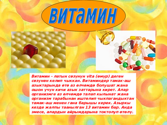 Витамин - латын сөзүнүн vita ( өмүр) деген сөзүнөн келип чыккан. Витаминдер тамак-аш азыктарында өтө аз өлчөмдө болушат жана ошон үчүн кичи азык заттарына кирет. Алар организмге аз өлчөмдө талап кылынат жана организм тарабынан иштелип чыкпагандыктан тамак-аш менен гана барышы керек. Азыркы кезде жалпы таанылган 13 витамин бар. Анда эмесе, алардын айрымдарына токтолуп өтөлү. 