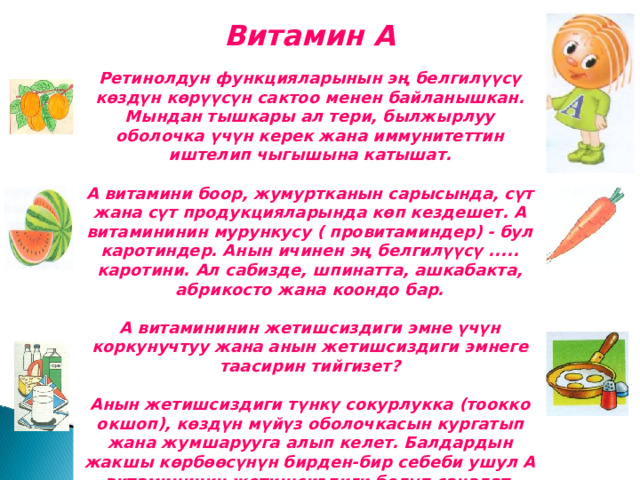 Витамин А Ретинолдун функцияларынын эң белгилүүсү көздүн көрүүсүн сактоо менен байланышкан. Мындан тышкары ал тери, былжырлуу оболочка үчүн керек жана иммунитеттин иштелип чыгышына катышат.  А витамини боор, жумуртканын сарысында, сүт жана сүт продукцияларында көп кездешет. А витамининин мурункусу ( провитаминдер) - бул каротиндер. Анын ичинен эң белгилүүсү ..... каротини. Ал сабизде, шпинатта, ашкабакта, абрикосто жана коондо бар.  А витамининин жетишсиздиги эмне үчүн коркунучтуу жана анын жетишсиздиги эмнеге таасирин тийгизет?  Анын жетишсиздиги түнкү сокурлукка (тоокко окшоп), көздүн мүйүз оболочкасын кургатып жана жумшарууга алып келет. Балдардын жакшы көрбөөсүнүн бирден-бир себеби ушул А витамининин жетишсиздиги болуп саналат. 